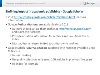 Publishing Scientific Research | March 2016 | Page 59
Defining impact in academic publishing - Google Scholar
• Visit http://scholar.google.com/scholar/citations.html for more
information
• Google Author citations are available since 2011
• Authors should set up their profile at http://scholar.google.com
and claim their articles
• Provides citation information for authors and calculates the h-
index
• Most author analyses limited to authors with profiles
• Google Scholar Journal citation database with rankings available since
May 2012
• Journal ranking
• No quality selection, only need 100 articles in previous five years
• h5-index for journals
 