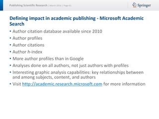 Publishing Scientific Research | March 2016 | Page 61
Defining impact in academic publishing - Microsoft Academic
Search
• Author citation database available since 2010
• Author profiles
• Author citations
• Author h-index
• More author profiles than in Google
• Analyses done on all authors, not just authors with profiles
• Interesting graphic analysis capabilities: key relationships between
and among subjects, content, and authors
• Visit http://academic.research.microsoft.com for more information
 