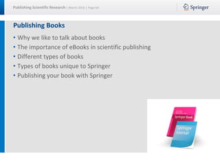 Publishing Scientific Research | March 2016 | Page 64
Publishing Books
• Why we like to talk about books
• The importance of eBooks in scientific publishing
• Different types of books
• Types of books unique to Springer
• Publishing your book with Springer
 