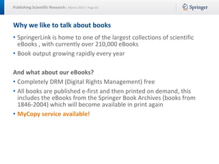Publishing Scientific Research | March 2016 | Page 65
Why we like to talk about books
• SpringerLink is home to one of the largest collections of scientific
eBooks , with currently over 210,000 eBooks
• Book output growing rapidly every year
And what about our eBooks?
• Completely DRM (Digital Rights Management) free
• All books are published e-first and then printed on demand, this
includes the eBooks from the Springer Book Archives (books from
1846-2004) which will become available in print again
• MyCopy service available!
 