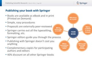 Publishing Scientific Research | March 2016 | Page 68
Publishing your book with Springer
• Books are available as eBook and in print
(Printed on Demand)
• Simple, easy procedures
• Proposals are externally peer-reviewed
• Springer carries out all the typesetting,
formatting, etc.
• Springer editors guide you through the process
• Publishing with Springer doesn’t cost you
anything
• Complementary copies for participating
authors and editors
• 40% discount on all other Springer books
 