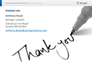 Publishing Scientific Research | March 2016 | Page 70
Contact me
Anthony Doyle
Springer London
236 Gray's Inn Road
London WC1X 8HL
anthony.doyle@springernature.com
 