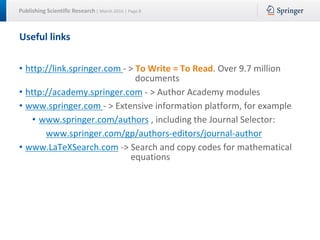 Publishing Scientific Research | March 2016 | Page 8
Useful links
• http://link.springer.com - > To Write = To Read. Over 9.7 million
documents
• http://academy.springer.com - > Author Academy modules
• www.springer.com - > Extensive information platform, for example
• www.springer.com/authors , including the Journal Selector:
www.springer.com/gp/authors-editors/journal-author
• www.LaTeXSearch.com -> Search and copy codes for mathematical
equations
 