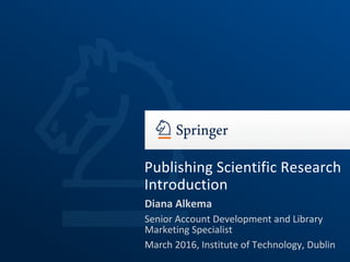 Diana Alkema
Senior Account Development and Library
Marketing Specialist
March 2016, Institute of Technology, Dublin
Publishing Scientific Research
Introduction
 