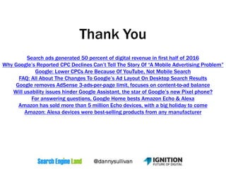 Thank You
Search ads generated 50 percent of digital revenue in first half of 2016
Why Google’s Reported CPC Declines Can’t Tell The Story Of “A Mobile Advertising Problem”
Google: Lower CPCs Are Because Of YouTube, Not Mobile Search
FAQ: All About The Changes To Google’s Ad Layout On Desktop Search Results
Google removes AdSense 3-ads-per-page limit, focuses on content-to-ad balance
Will usability issues hinder Google Assistant, the star of Google’s new Pixel phone?
For answering questions, Google Home bests Amazon Echo & Alexa
Amazon has sold more than 5 million Echo devices, with a big holiday to come
Amazon: Alexa devices were best-selling products from any manufacturer
 
