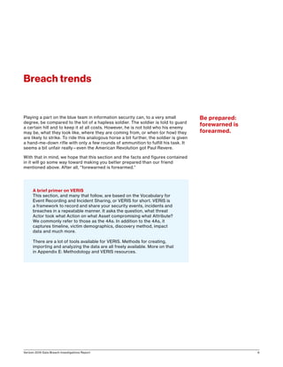 Verizon 2016 Data Breach Investigations Report 6
Breach trends
Playing a part on the blue team in information security can, to a very small
degree, be compared to the lot of a hapless soldier. The soldier is told to guard
a certain hill and to keep it at all costs. However, he is not told who his enemy
may be, what they look like, where they are coming from, or when (or how) they
are likely to strike. To ride this analogous horse a bit further, the soldier is given
a hand-me-down rifle with only a few rounds of ammunition to fulfill his task. It
seems a bit unfair really—even the American Revolution got Paul Revere.
With that in mind, we hope that this section and the facts and figures contained
in it will go some way toward making you better prepared than our friend
mentioned above. After all, “forewarned is forearmed.”
A brief primer on VERIS
This section, and many that follow, are based on the Vocabulary for
Event Recording and Incident Sharing, or VERIS for short. VERIS is
a framework to record and share your security events, incidents and
breaches in a repeatable manner. It asks the question, what threat
Actor took what Action on what Asset compromising what Attribute?
We commonly refer to those as the 4As. In addition to the 4As, it
captures timeline, victim demographics, discovery method, impact
data and much more.
There are a lot of tools available for VERIS. Methods for creating,
importing and analyzing the data are all freely available. More on that
in Appendix E: Methodology and VERIS resources.
Be prepared:
forewarned is
forearmed.
 
