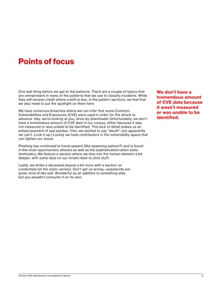 Verizon 2016 Data Breach Investigations Report 12
One last thing before we get to the patterns. There are a couple of topics that
are omnipresent in many of the patterns that we use to classify incidents. While
they will receive credit where credit is due, in the pattern sections, we feel that
we also need to put the spotlight on them here.
We have numerous breaches where we can infer that some Common
Vulnerabilities and Exposures (CVE) were used in order for the attack to
advance. Hey, we’re looking at you, drive-by downloads! Unfortunately, we don’t
have a tremendous amount of CVE data in our corpus, either because it was
not measured or was unable to be identified. This lack of detail makes us an
embarrassment of sad pandas. (Yes, we wanted to say “sleuth”, but apparently
we can’t. Look it up.) Luckily we have contributors in the vulnerability space that
can lighten our mood.
Phishing has continued to trend upward (like spawning salmon?) and is found
in the most opportunistic attacks as well as the sophisticated nation state
tomfoolery. We feature a section where we dive into the human element a bit
deeper, with some data on our innate need to click stuff.
Lastly, we strike a deceased equine a bit more with a section on
credentials (of the static variety). Don’t get us wrong—passwords are
great, kind of like salt. Wonderful as an addition to something else,
but you wouldn’t consume it on its own.
Points of focus
We don’t have a
tremendous amount
of CVE data because
it wasn’t measured
or was unable to be
identified.
 