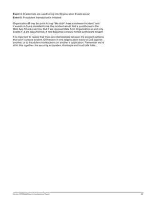 Verizon 2016 Data Breach Investigations Report 26
Event 4: Credentials are used to log into Organization B web server
Event 5: Fraudulent transaction is initiated
Organization B may be quick to say “We didn’t have a malware incident” and
if events 4–5 are provided to us, the incident would find a good home in the
Web App Attacks section. But if we received data from Organization A and only
events 1–3 are documented, it now becomes a newly minted Crimeware breach.
It is important to realize that there are interrelations between the incident patterns
that aren’t always evident. Crimeware in one organization leads to DoS against
another; or to fraudulent transactions on another’s application. Remember we’re
all in this together: the security ecosystem, Kumbaya and trust falls folks…
 