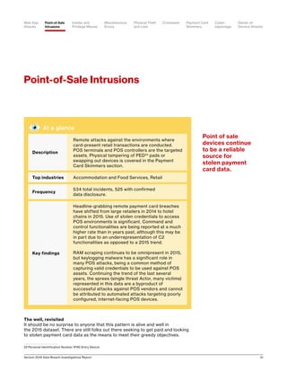 Verizon 2016 Data Breach Investigations Report 31
Point-of-Sale Intrusions
The well, revisited
It should be no surprise to anyone that this pattern is alive and well in
the 2015 dataset. There are still folks out there seeking to get paid and looking
to stolen payment card data as the means to meet their greedy objectives.
22	Personal Identification Number (PIN) Entry Device
At a glance
Description
Remote attacks against the environments where
card-present retail transactions are conducted.
POS terminals and POS controllers are the targeted
assets. Physical tampering of PED24
pads or
swapping out devices is covered in the Payment
Card Skimmers section.
Top industries Accommodation and Food Services, Retail
Frequency
534 total incidents, 525 with confirmed
data disclosure.
Key findings
Headline-grabbing remote payment card breaches
have shifted from large retailers in 2014 to hotel
chains in 2015. Use of stolen credentials to access
POS environments is significant. Command and
control functionalities are being reported at a much
higher rate than in years past, although this may be
in part due to an underrepresentation of C2
functionalities as opposed to a 2015 trend.
RAM scraping continues to be omnipresent in 2015,
but keylogging malware has a significant role in
many POS attacks, being a common method of
capturing valid credentials to be used against POS
assets. Continuing the trend of the last several
years, the sprees (single threat Actor, many victims)
represented in this data are a byproduct of
successful attacks against POS vendors and cannot
be attributed to automated attacks targeting poorly
configured, internet-facing POS devices.
Point of sale
devices continue
to be a reliable
source for
stolen payment
card data.
Point-of-Sale
Intrusions
Payment Card
Skimmers
CrimewareWeb App
Attacks
Denial-of-
Service Attacks
Physical Theft
and Loss
Insider and
Privilege Misuse
Miscellaneous
Errors
Cyber-
espionage
 