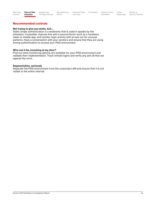 Verizon 2016 Data Breach Investigations Report 34
Recommended controls
Not trying to give you static, but...
Static single authentication is a weakness that is used in spades by the
attackers. If possible, improve this with a second factor such as a hardware
token or mobile app, and monitor login activity with an eye out for unusual
patterns. Have a conversation with your vendors and ensure that they are using
strong authentication to access your POS environment.
Who can it be, knocking at my door?
Find out what monitoring options are available for your POS environment and
validate their implementation. Track remote logins and verify any and all that are
against the norm.
Segmentation, seriously
Separate the POS environment from the corporate LAN and ensure that it is not
visible to the entire internet.
Point-of-Sale
Intrusions
Payment Card
Skimmers
CrimewareWeb App
Attacks
Denial-of-
Service Attacks
Physical Theft
and Loss
Insider and
Privilege Misuse
Miscellaneous
Errors
Cyber-
espionage
 