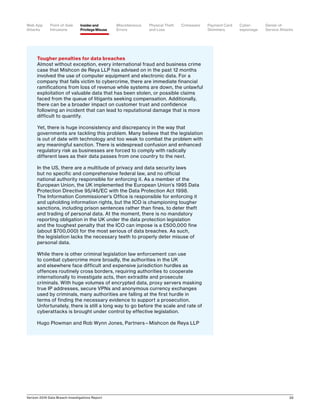Verizon 2016 Data Breach Investigations Report 39
Tougher penalties for data breaches
Almost without exception, every international fraud and business crime
case that Mishcon de Reya LLP has advised on in the past 12 months
involved the use of computer equipment and electronic data. For a
company that falls victim to cybercrime, there are immediate financial
ramifications from loss of revenue while systems are down, the unlawful
exploitation of valuable data that has been stolen, or possible claims
faced from the queue of litigants seeking compensation. Additionally,
there can be a broader impact on customer trust and confidence
following an incident that can lead to reputational damage that is more
difficult to quantify.
Yet, there is huge inconsistency and discrepancy in the way that
governments are tackling this problem. Many believe that the legislation
is out of date with technology and too weak to combat the problem with
any meaningful sanction. There is widespread confusion and enhanced
regulatory risk as businesses are forced to comply with radically
different laws as their data passes from one country to the next.
In the US, there are a multitude of privacy and data security laws
but no specific and comprehensive federal law, and no official
national authority responsible for enforcing it. As a member of the
European Union, the UK implemented the European Union’s 1995 Data
Protection Directive 95/46/EC with the Data Protection Act 1998.
The Information Commissioner’s Office is responsible for enforcing it
and upholding information rights, but the ICO is championing tougher
sanctions, including prison sentences rather than fines, to deter theft
and trading of personal data. At the moment, there is no mandatory
reporting obligation in the UK under the data protection legislation
and the toughest penalty that the ICO can impose is a £500,000 fine
(about $700,000) for the most serious of data breaches. As such,
the legislation lacks the necessary teeth to properly deter misuse of
personal data.
While there is other criminal legislation law enforcement can use
to combat cybercrime more broadly, the authorities in the UK
and elsewhere face difficult and expensive jurisdiction hurdles as
offences routinely cross borders, requiring authorities to cooperate
internationally to investigate acts, then extradite and prosecute
criminals. With huge volumes of encrypted data, proxy servers masking
true IP addresses, secure VPNs and anonymous currency exchanges
used by criminals, many authorities are falling at the first hurdle in
terms of finding the necessary evidence to support a prosecution.
Unfortunately, there is still a long way to go before the scale and rate of
cyberattacks is brought under control by effective legislation.
Hugo Plowman and Rob Wynn Jones, Partners—Mishcon de Reya LLP
Point-of-Sale
Intrusions
Payment Card
Skimmers
CrimewareWeb App
Attacks
Denial-of-
Service Attacks
Physical Theft
and Loss
Insider and
Privilege Misuse
Miscellaneous
Errors
Cyber-
espionage
 