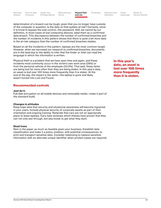 Verizon 2016 Data Breach Investigations Report 44
determination of a breach can be tough, given that you no longer have custody
of the computer in question. Is the data on that system at risk? Certainly, since
it is trivial to bypass the sole control—the password. Still, we cannot by our
definition, in most cases of lost computing devices, label them as a confirmed
data breach. This discrepancy between the number of confirmed breaches and
the number of incidents in this pattern shows that there is quite a bit more data
in the at-risk category than the number of confirmed breaches implies.
Based on all the incidents in this pattern, laptops are the most common target.
However, when we narrowed our research to confirmed breaches, documents
are in the lead due to the ability to infer that the finder or thief can read the
language in which the information is written.
Physical theft is a problem that we have seen time and again, and these
incidents most commonly occur in the victim’s own work area (39%) or
from the personal vehicle of the employee (33.9%). That said, these items
are being lost far more often than they are being stolen. In this year’s data,
an asset is lost over 100 times more frequently than it is stolen. At the
end of the day, the impact is the same—the laptop is gone and likely
wasn’t turned into Lost and Found.
Recommended controls
Just do it.
Full disk encryption on all mobile devices and removable media—make it part of
the standard build.
Changes in attitudes
Keep hope alive that security and situational awareness will become ingrained
in your users. Include physical security of corporate assets as part of their
orientation and ongoing training. Reiterate that cars are not an appropriate
place to leave laptops. Cars have windows which thieves have proven that they
can not only see through, but also break to get what they want.
Dead trees
Rein in the paper as much as feasible given your business. Establish data
classification and make it a policy violation, with potential consequences, to
print and transport sensitive data. Consider tokenizing to replace sensitive
information with an alternate unique identifier when printed copies are required.
In this year’s
data, an asset is
lost over 100 times
more frequently
than it is stolen.
Point-of-Sale
Intrusions
Payment Card
Skimmers
CrimewareWeb App
Attacks
Denial-of-
Service Attacks
Physical Theft
and Loss
Insider and
Privilege Misuse
Miscellaneous
Errors
Cyber-
espionage
 