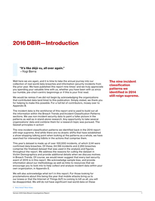 Verizon 2016 Data Breach Investigations Report 1
Well here we are again, and it is time to take the annual journey into our
collection of real-world data breaches and information security incidents from
the prior year. We have published this report nine times1
and we truly appreciate
you spending your valuable time with us, whether you have been with us since
our humble, pie-chart-centric beginnings or if this is your first read.
We would be remiss if we did not begin by acknowledging the organizations
that contributed data (and time) to this publication. Simply stated, we thank you
for helping to make this possible. For a full list of contributors, mosey over to
Appendix B.
The incident data is the workhorse of this report and is used to build out all
the information within the Breach Trends and Incident Classification Patterns
sections. We use non-incident security data to paint a fuller picture in the
patterns as well as in stand-alone research. Any opportunity to take several
organizations’ data and combine them for a research topic was pursued. The
Gestalt principles in action!
The nine incident classification patterns we identified back in the 2014 report
still reign supreme. And while there are no drastic shifts that have established
a show-stopping talking point when looking at the patterns as a whole, we have
searched for interesting tidbits in the actions that comprise them.
This year’s dataset is made up of over 100,000 incidents, of which 3,141 were
confirmed data breaches. Of these, 64,199 incidents and 2,260 breaches
comprise the finalized dataset that was used in the analysis and figures
throughout the report. We address the reasons for culling the dataset in
Victim Demographics and provide additional details when we discuss motives
in Breach Trends. Of course, we would never suggest that every last security
event of 2015 is in this report. We acknowledge sample bias, and provide
information about our methodology as well as links to resources that we
encourage you to look into to help collect and analyze incident data within your
own organization, in Appendix E.
We will also acknowledge what isn’t in this report. For those looking for
proclamations about this being the year that mobile attacks bring us to
our knees or that the Internet of Things (IoT) is coming to kill us all, you will
be disappointed. We still do not have significant real-world data on these
1	 Nine times? Nine times.
2016 DBIR—Introduction
“It’s like déjà vu, all over again.”
—Yogi Berra
The nine incident
classification
patterns we
identified in 2014
still reign supreme.
 