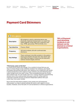 Verizon 2016 Data Breach Investigations Report 49
Payment Card Skimmers
“Third verse, same as the first”
In a world full of chaos and change, it is a comfort to know that you can
rely on certain things to stay relatively constant. For instance, your bread
will always fall buttered-side down, your distance from a bathroom will remain
in direct proportion to the urgency of your need for one and skimming won’t
really change much from year to year. That is probably because the crooks
were raised in the “If it ain’t broke, don’t fix it” school. Payment card skimming
remains one of the most lucrative and easy to pull off crimes, both for
organized criminals and the occasional independent pilferer (he’s just
a poor boy, from a poor family).
Due to the fact that these incidents come mainly from US-based law
enforcement, our data is almost entirely US-centric with regard to victim
location. However, since the bulk of it can be blamed on criminal organizations
At a glance
Description
All incidents in which a skimming device was
physically implanted (tampering) on an asset that
reads magnetic stripe data from a payment card
(e.g., ATMs, gas pumps, POS terminals, etc.).
Top industries Finance, Retail
Frequency
102 total incidents, 86 with confirmed data
disclosure.
Key findings
There continues to be little variation in this pattern.
Actors from Eastern Europe favor this attack type,
with ATMs the target of choice and the discovery
method remains largely external.
70% of Payment
card skimming
incidents in our
dataset can be
blamed on criminal
organizations.
Point-of-Sale
Intrusions
Payment Card
Skimmers
CrimewareWeb App
Attacks
Denial-of-
Service Attacks
Physical Theft
and Loss
Insider and
Privilege Misuse
Miscellaneous
Errors
Cyber-
espionage
 