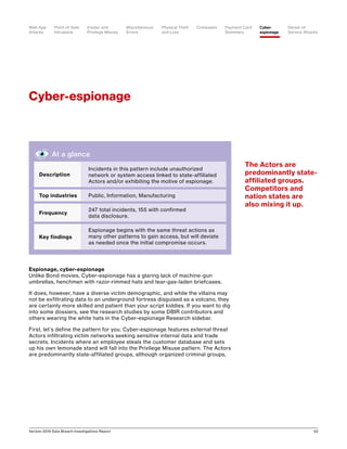 Verizon 2016 Data Breach Investigations Report 52
Espionage, cyber-espionage
Unlike Bond movies, Cyber-espionage has a glaring lack of machine-gun
umbrellas, henchmen with razor-rimmed hats and tear-gas-laden briefcases.
It does, however, have a diverse victim demographic, and while the villains may
not be exfiltrating data to an underground fortress disguised as a volcano, they
are certainly more skilled and patient than your script kiddies. If you want to dig
into some dossiers, see the research studies by some DBIR contributors and
others wearing the white hats in the Cyber-espionage Research sidebar.
First, let’s define the pattern for you. Cyber-espionage features external threat
Actors infiltrating victim networks seeking sensitive internal data and trade
secrets. Incidents where an employee steals the customer database and sets
up his own lemonade stand will fall into the Privilege Misuse pattern. The Actors
are predominantly state-affiliated groups, although organized criminal groups,
Cyber-espionage
The Actors are
predominantly state-
affiliated groups.
Competitors and
nation states are
also mixing it up.
At a glance
Description
Incidents in this pattern include unauthorized
network or system access linked to state-affiliated
Actors and/or exhibiting the motive of espionage.
Top industries Public, Information, Manufacturing
Frequency
247 total incidents, 155 with confirmed
data disclosure.
Key findings
Espionage begins with the same threat actions as
many other patterns to gain access, but will deviate
as needed once the initial compromise occurs.
Point-of-Sale
Intrusions
Payment Card
Skimmers
CrimewareWeb App
Attacks
Denial-of-
Service Attacks
Physical Theft
and Loss
Insider and
Privilege Misuse
Miscellaneous
Errors
Cyber-
espionage
 
