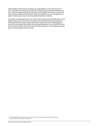 Verizon 2016 Data Breach Investigations Report 2
technologies as the vector of attack on organizations.2
If you feel we are in
error, put down the torches and pitchforks and share any breach data that you
have. We are always looking for avenues to shine lights into areas in which we
may not have sufficient illumination. Also, their absence is not a suggestion to
ignore these areas in your risk management decision-making.
The report is designed so you can enjoy it like a prog-rock concept album, from
beginning to end, or feel free to bounce around (the room). Enjoy the Breach
Trends section for all your figure and chart needs. Get some knowledge on a
few of the concepts that stretch across several patterns in our Points of Focus
section and for those who want more factoids, pop over to the appendices and
give our Taupe Book section a look.
2	 Yes, we are aware of the xCode hack, but without confirmed organizations that suffered an attribute
loss it will not be an influencer of this report.
 