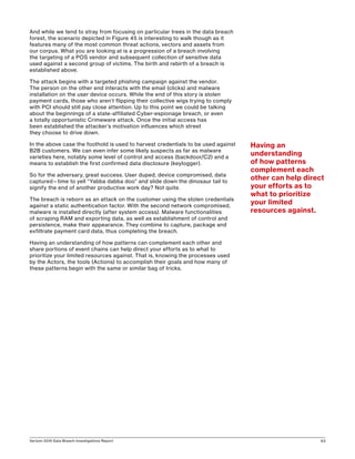 Verizon 2016 Data Breach Investigations Report 63
And while we tend to stray from focusing on particular trees in the data breach
forest, the scenario depicted in Figure 45 is interesting to walk though as it
features many of the most common threat actions, vectors and assets from
our corpus. What you are looking at is a progression of a breach involving
the targeting of a POS vendor and subsequent collection of sensitive data
used against a second group of victims. The birth and rebirth of a breach is
established above.
The attack begins with a targeted phishing campaign against the vendor.
The person on the other end interacts with the email (clicks) and malware
installation on the user device occurs. While the end of this story is stolen
payment cards, those who aren’t flipping their collective wigs trying to comply
with PCI should still pay close attention. Up to this point we could be talking
about the beginnings of a state-affiliated Cyber-espionage breach, or even
a totally opportunistic Crimeware attack. Once the initial access has
been established the attacker’s motivation influences which street
they choose to drive down.
In the above case the foothold is used to harvest credentials to be used against
B2B customers. We can even infer some likely suspects as far as malware
varieties here, notably some level of control and access (backdoor/C2) and a
means to establish the first confirmed data disclosure (keylogger).
So for the adversary, great success. User duped, device compromised, data
captured—time to yell “Yabba dabba doo” and slide down the dinosaur tail to
signify the end of another productive work day? Not quite.
The breach is reborn as an attack on the customer using the stolen credentials
against a static authentication factor. With the second network compromised,
malware is installed directly (after system access). Malware functionalities
of scraping RAM and exporting data, as well as establishment of control and
persistence, make their appearance. They combine to capture, package and
exfiltrate payment card data, thus completing the breach.
Having an understanding of how patterns can complement each other and
share portions of event chains can help direct your efforts as to what to
prioritize your limited resources against. That is, knowing the processes used
by the Actors, the tools (Actions) to accomplish their goals and how many of
these patterns begin with the same or similar bag of tricks.
Having an
understanding
of how patterns
complement each
other can help direct
your efforts as to
what to prioritize
your limited
resources against.
 