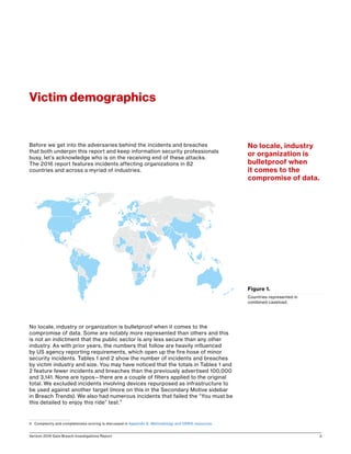 Verizon 2016 Data Breach Investigations Report 3
Before we get into the adversaries behind the incidents and breaches
that both underpin this report and keep information security professionals
busy, let’s acknowledge who is on the receiving end of these attacks.
The 2016 report features incidents affecting organizations in 82
countries and across a myriad of industries.
No locale, industry or organization is bulletproof when it comes to the
compromise of data. Some are notably more represented than others and this
is not an indictment that the public sector is any less secure than any other
industry. As with prior years, the numbers that follow are heavily influenced
by US agency reporting requirements, which open up the fire hose of minor
security incidents. Tables 1 and 2 show the number of incidents and breaches
by victim industry and size. You may have noticed that the totals in Tables 1 and
2 feature fewer incidents and breaches than the previously advertised 100,000
and 3,141. None are typos—there are a couple of filters applied to the original
total. We excluded incidents involving devices repurposed as infrastructure to
be used against another target (more on this in the Secondary Motive sidebar
in Breach Trends). We also had numerous incidents that failed the “You must be
this detailed to enjoy this ride” test.3
3	 Complexity and completeness scoring is discussed in Appendix E: Methodology and VERIS resources.
Victim demographics
Figure 1.
Countries represented in
combined caseload.
No locale, industry
or organization is
bulletproof when
it comes to the
compromise of data.
 