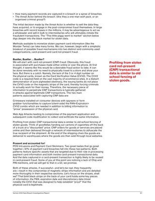 Verizon 2016 Data Breach Investigations Report 67
•	 How many payment records are captured in a breach or a spree of breaches.
•	 The threat Actor behind the breach. (Are they a one-man wolf pack, or an
organized criminal group?)
The initial decision made by the threat Actor is whether to sell the data they
have acquired, or to engage in the post-compromise fraud themselves. In large
breaches with record losses in the millions, it may be advantageous to act as
a wholesaler and sell in bulk to intermediaries who will ultimately initiate the
fraudulent transactions. The “This little piggy went to market” section below
digs deeper into the black market for stolen data.
Methods available to monetize stolen payment card information (like the
Wonder Twins) can take many forms. We can, however, begin with a simplistic
breakout of possible fraud mechanisms into two distinct and commonly used
categorizations, card-present and card not-present fraud.
Bueller, Bueller … Bueller?
We will start with card not-present (CNP) fraud. Obviously, this fraud
is associated with purchases made either online or over the phone. At first
thought, it seems like this would be a desirable fraud action to take. It can
be done remotely with no need to physically travel to a store and show your
face. But there is a catch. Namely, the lack of the 3 or 4 digit number on
the physical cards, known as the Card Verification Value (CVV2). The CVV2
code is a required field on the vast majority of ecommerce sites. In a blatant
demonstration of pure pigheaded obstinacy, the issuing banks do not place
the CVV2 code on the magnetic stripe of the card, thereby forcing criminals
to actually work for their money. Therefore, the necessary piece of
information to perpetrate CNP transactions is typically gathered
in attacks against legitimate CNP transactions. The two main
patterns associated with capturing CNP data are:
Crimeware installed on consumer devices with spyware or form
grabber functionalities to capture (client-side) the PAN+Expiration+
CVV2 combo which are needed in addition to billing information to
“prove” possession of the physical card.
Web App Attacks leading to compromise of the payment application and
subsequent code modification to collect and exfiltrate the same information.
Profiting from stolen CNP transactional data is similar to old school fencing of
stolen goods. Think of goodfellas handing out cartons of cigarettes off the back
of a truck at a “discounted” price. CNP orders for goods or services are placed
online and then delivered through a network of intermediaries to obfuscate the
true recipient of the shipment. At the end of the shipping chain the goods are
delivered to warehouses where the goods are then sold through local websites.
Present and accounted for!
POS Intrusions and Payment Card Skimmers: Two great tastes that go great
together—91% of payment card breaches fall into these two patterns. Both
patterns feature specific assets that are targeted due to their role in processing
payment card information and both involve card-present transactional data.
And the data captured in a card-present transaction is highly likely to be reused
in card-present fraud. Some of you at this point are noticing a lack of Chip and
PIN mentions, and we will get to that in a bit, we promise.
Both of these attacks, if successful—and let’s be real, they frequently
are—result in the compromise of magnetic stripe information and are detailed
more thoroughly in their respective sections. Let’s focus on the stripes, shall
we? That bold black stripe on the back of your card holds some key pieces
of information: the PAN, expiration date and discretionary data (most
notably the CVV) that was designed to help establish proof that the
physical card is legitimate.
Profiting from stolen
card not-present
(CNP) transactional
data is similar to old
school fencing of
stolen goods.
 