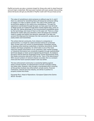Verizon 2016 Data Breach Investigations Report 70
PayPal accounts are also a common target for those who wish to steal financial
account login credentials. We have seen markets with even greater discounting,
where 60 bucks will get you $4,000 in PayPal credit (x67 the purchase price).
The value of something is what someone is willing to pay for it, and if
there is a demand for something there will always be someone willing
to supply it in order to obtain a profit. The rules of the market can
be perfectly applied to the cybercrime marketplaces. Through the
operations coordinated through Europol, we have seen how all kinds
of illegal goods are traded through black market digital sites, some on
the dark net, taking advantage of the anonymization possibilities given
by the technology, and many of them on the open net. There is a clear
demand for stolen data and, therefore, there will always be criminals
ready to supply and satisfy this demand, especially if we take into
account the disproportion between the risk-cost-profit, as data can be
easily stolen and transmitted.
The whole internet community, from citizens to companies or
governments, is a target for cybercriminals looking for protected
data. Private users are victims of phishing/spam campaigns aiming
at stealing online banking credentials or sensitive documents. Small,
medium and large companies, for which data is one of the most
important assets (information on its customers, their market strategy
or industrial information) are constantly targeted through sophisticated
technical attacks or basic social engineering techniques. As stated in
Europol’s iOCTA (Internet Organised Crime Threat Assessment) 2015,
the media commonly referred to 2014 as the “Year of the data breach.”
With record numbers of network attacks recorded, this is a constant
trend and the future scenario doesn’t look any better.
The law enforcement community is constantly fighting against
these criminal markets, its administrators and the criminals trading
the stolen data. However, only through a coordinated effort involving
all the parties involved; law enforcement, private sector, financial
institutions, internet security industry, we will be in position to
properly tackle this threat.
Fernando Ruiz—Head of Operations—European Cybercrime Centre
(EC3)—Europol
 