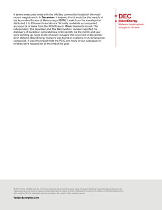 Verizon 2016 Data Breach Investigations Report 80
It seems every year ends with the InfoSec community fixated on the most-
recent mega-breach. In December, it seemed that it would be the breach at
the Australian Bureau of Meteorology (BOM). Leaks from the investigation
attributed it to Chinese threat Actors. Virtually no details accompanied
any reports or leaks from the BOM breach. Malvertisements struck The
Independent, The Guardian and The Daily Motion. Juniper reported the
discovery of backdoor vulnerabilities in ScreenOS. As the month and year
were winding up, news broke of power outages that occurred on December
23 in Ukraine. BlackEnergy malware was found on systems in Ukrainian power
companies. It was this breach that the VCIC and many of our colleagues in
InfoSec were focused on at the end of the year.
© 2016 Verizon. All rights reserved. The Verizon name and logo and all other names, logos and slogans identifying Verizon’s products and services are
trademarks and service marks or registered trademarks and service marks of Verizon Trademark Services LLC or its affiliates in the United States and/or
other countries. All other trademarks and service marks are the property of their respective owners.
VerizonEnterprise.com
DEC
BlackEnergy
Malware causes power
outages in Ukraine
 
