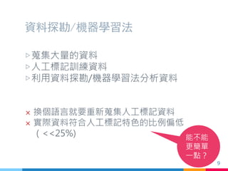 資料探勘/機器學習法
▷蒐集大量的資料
▷人工標記訓練資料
▷利用資料探勘/機器學習法分析資料
 換個語言就要重新蒐集人工標記資料
 實際資料符合人工標記特色的比例偏低
（<<25%) 能不能
更簡單
一點？
9
 