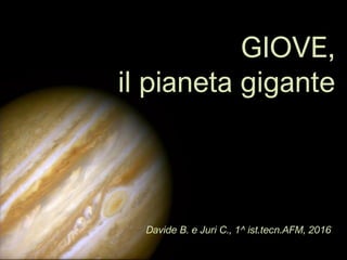 GIOVE,
il pianeta gigante
Davide B. e Juri C., 1^ ist.tecn.AFM, 2016
 