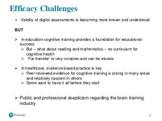 Efficacy Challenges
 Validity of digital assessments is becoming more known and understood
BUT
 In education cognitive training provides a foundation for educational
success
 But – what about reading and mathematics – no curriculum for
cognitive health
 ‘Far transfer’ is very complex and can be elusive
 In healthcare, evidence based practice is key
 Peer-reviewed evidence for cognitive training is strong in many areas
and relatively nascent in others
 Some want to have it all before they start
 Public and professional skepticism regarding the brain training
industry
 