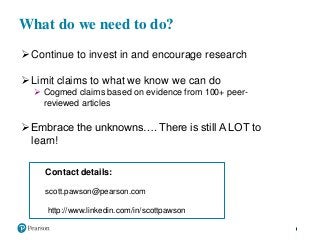 What do we need to do?
Continue to invest in and encourage research
Limit claims to what we know we can do
 Cogmed claims based on evidence from 100+ peer-
reviewed articles
Embrace the unknowns…. There is still A LOT to
learn!
Contact details:
scott.pawson@pearson.com
http://www.linkedin.com/in/scottpawson
 