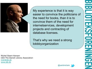 My experience is that it is way
easier to convince the politicians of
the need for books, than it is to
convince them of the need for
internetservices, development
projects and contracting of
database licenses.
That’s why we need a strong
lobbbyorganization
Michel Steen-Hansen
CEO The Danish Library Association
msh@db.dk
www.db.dk
@saintmichels
 