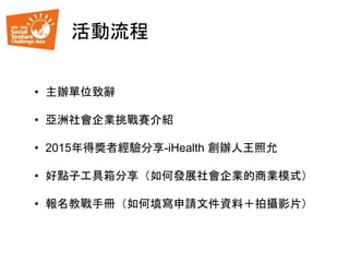 活動流程
• 主辦單位致辭
• 亞洲社會企業挑戰賽介紹
• 2015年得獎者經驗分享-iHealth 創辦人王照允
• 好點子工具箱分享（如何發展社會企業的商業模式）
• 報名教戰手冊（如何填寫申請文件資料＋拍攝影片）
 
