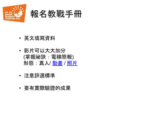 報名教戰手冊
• 英文填寫資料
• 影片可以大大加分
(掌握祕訣：電梯簡報)
形態：真人/ 動畫 / 照片
• 注意評選標準
• 要有實際驗證的成果
 