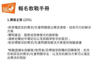 1.價值主張 (20%)
◦對某種認定的需求/社會問題提出概念清楚、技術可行的解決
方案
◦闡明產品、服務或商業模式的創新點
◦清晰地闡述市場定位以及與競爭對手的區別；
◦對目標解決的需求/社會問題和解決方案提供檢驗證據
*檢驗證據系指顧客/使用者/目標接受群體的回饋意見，支持
你對認定的需求/社會問題存在、以及你的解決方案可以滿足
此需求的假設
報名教戰手冊
 