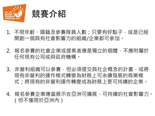 競賽介紹
1. 不限年齡、國籍及參賽隊員人數；只要有好點子，或是已經
開創一個具有社會影響力的組織/企業都可參加。
2. 報名參賽的社會企業或提案者應是獨立的個體，不應附屬於
任何現有公司或與政府機構。
3. 非營利組織可以參賽，但必須提交具社企概念的計畫，或將
現有非營利的運作模式轉變為財務上可永續發展的商業模
式；將現有的非營利運作轉變成為財務上更可持續的企業。
4. 報名參賽企業應當展示在亞洲可擴展、可持續的社會影響力。
（但不僅限於亞洲內）
 