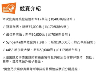 本次比賽總獎金超過新幣17萬元（約403萬新台幣）
 冠軍隊伍：新幣75,000元（約170萬新台幣）
 最佳新隊伍：新幣30,000元（約70萬新台幣）
 Syngenta農業社企獎（2名）：新幣10,000元（約23萬新台幣）
 raiSE 新加坡大獎：新幣50,000元（約117萬新台幣）
入圍團隊及得獎團隊將有機會獲得我們在地合作夥伴支持，包括：
輔導、培育或額外種子基金。
*獎金乃按照參賽團隊所承諾的目標達成狀況分期提撥。
競賽介紹
 