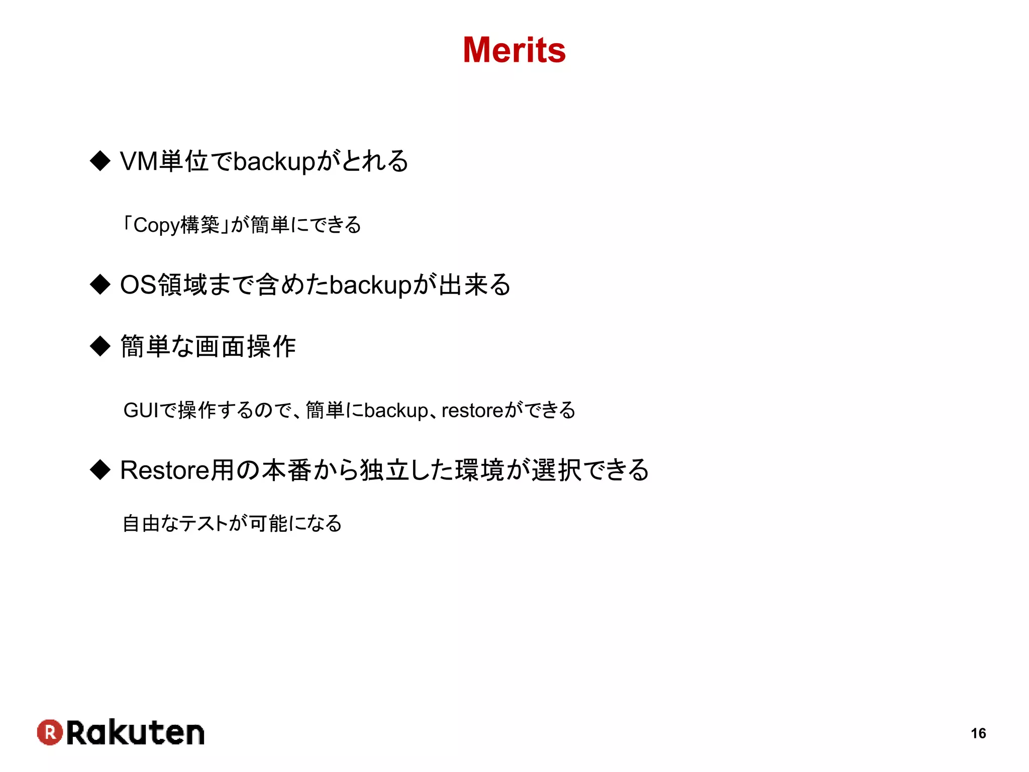 16
Merits
 VM単位でbackupがとれる
「Copy構築」が簡単にできる
 OS領域まで含めたbackupが出来る
 簡単な画面操作
GUIで操作するので、簡単にbackup、restoreができる
 Restore用の本番から独立した環境が選択できる
自由なテストが可能になる
 