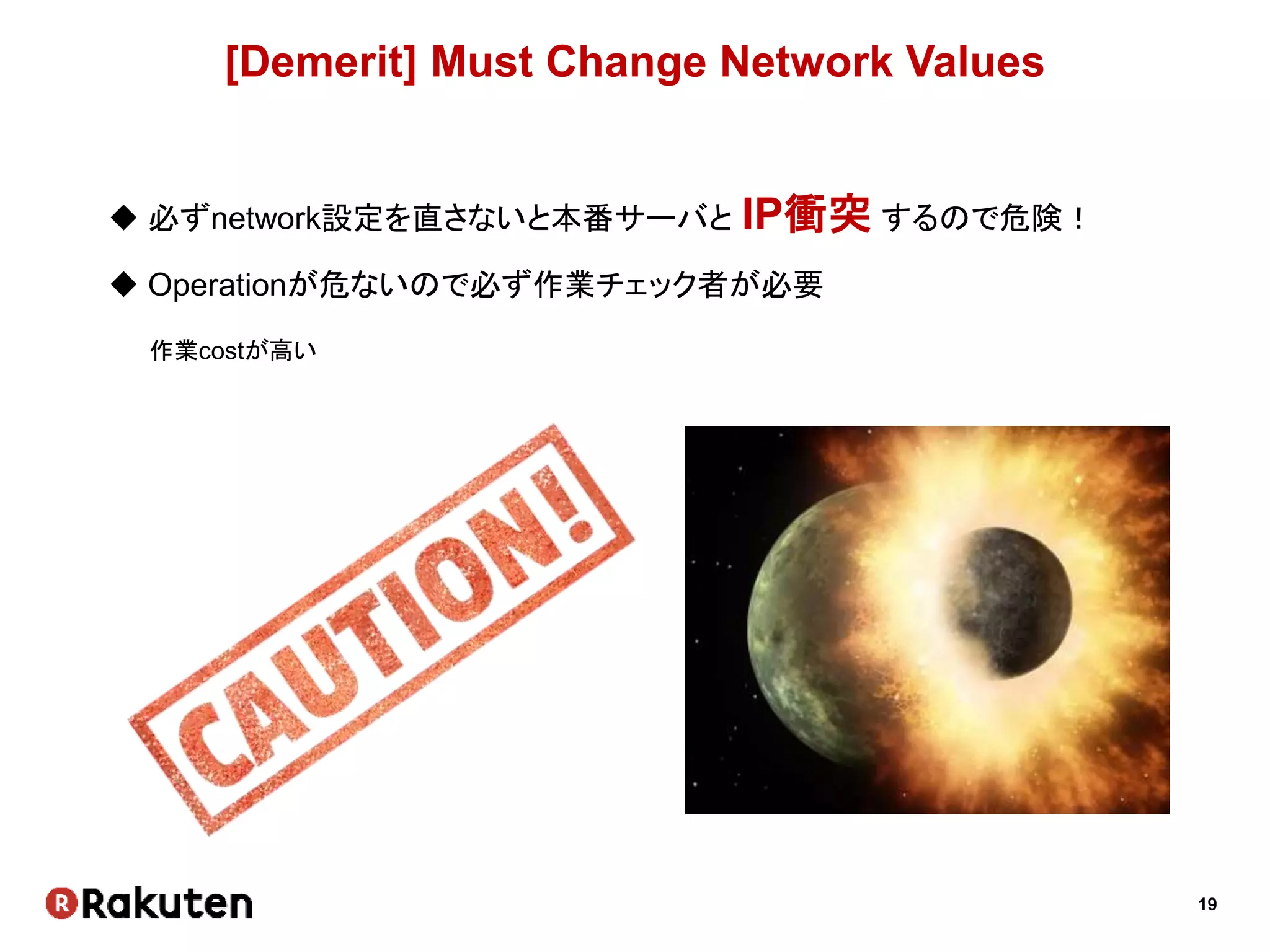 19
[Demerit] Must Change Network Values
 必ずnetwork設定を直さないと本番サーバと IP衝突 するので危険！
 Operationが危ないので必ず作業チェック者が必要
作業costが高い
 