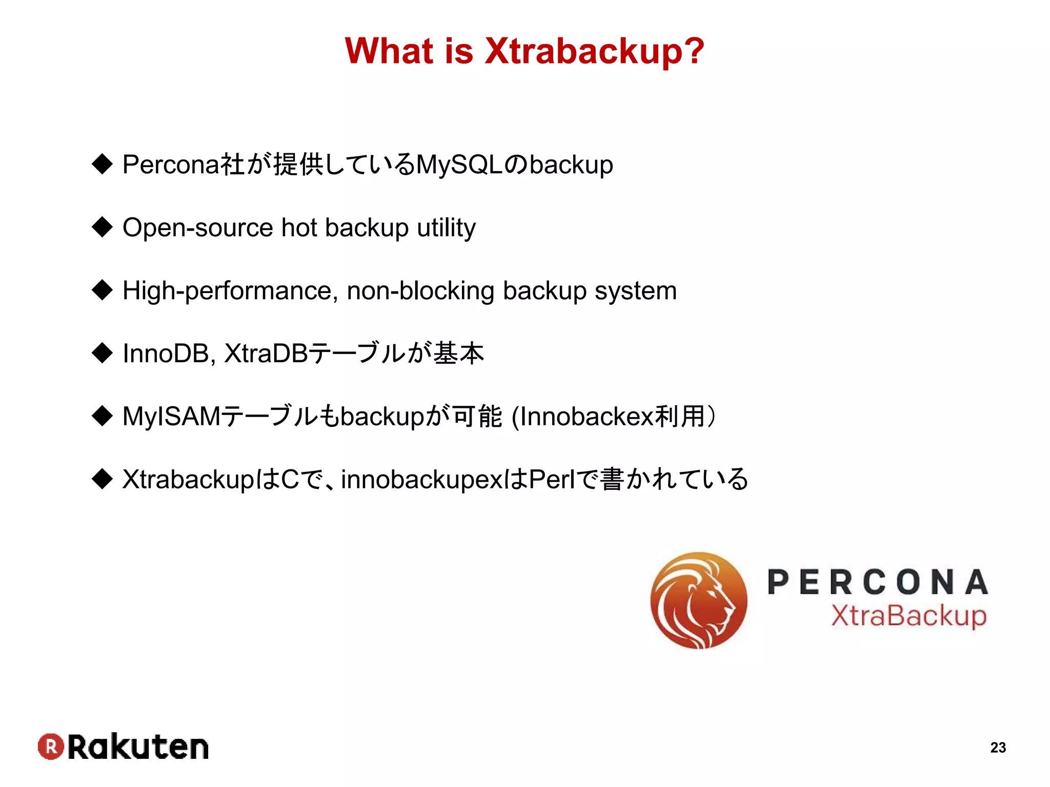 23
What is Xtrabackup?
 Percona社が提供しているMySQLのbackup
 Open-source hot backup utility
 High-performance, non-blocking backup system
 InnoDB, XtraDBテーブルが基本
 MyISAMテーブルもbackupが可能 (Innobackex利用）
 XtrabackupはCで、innobackupexはPerlで書かれている
 