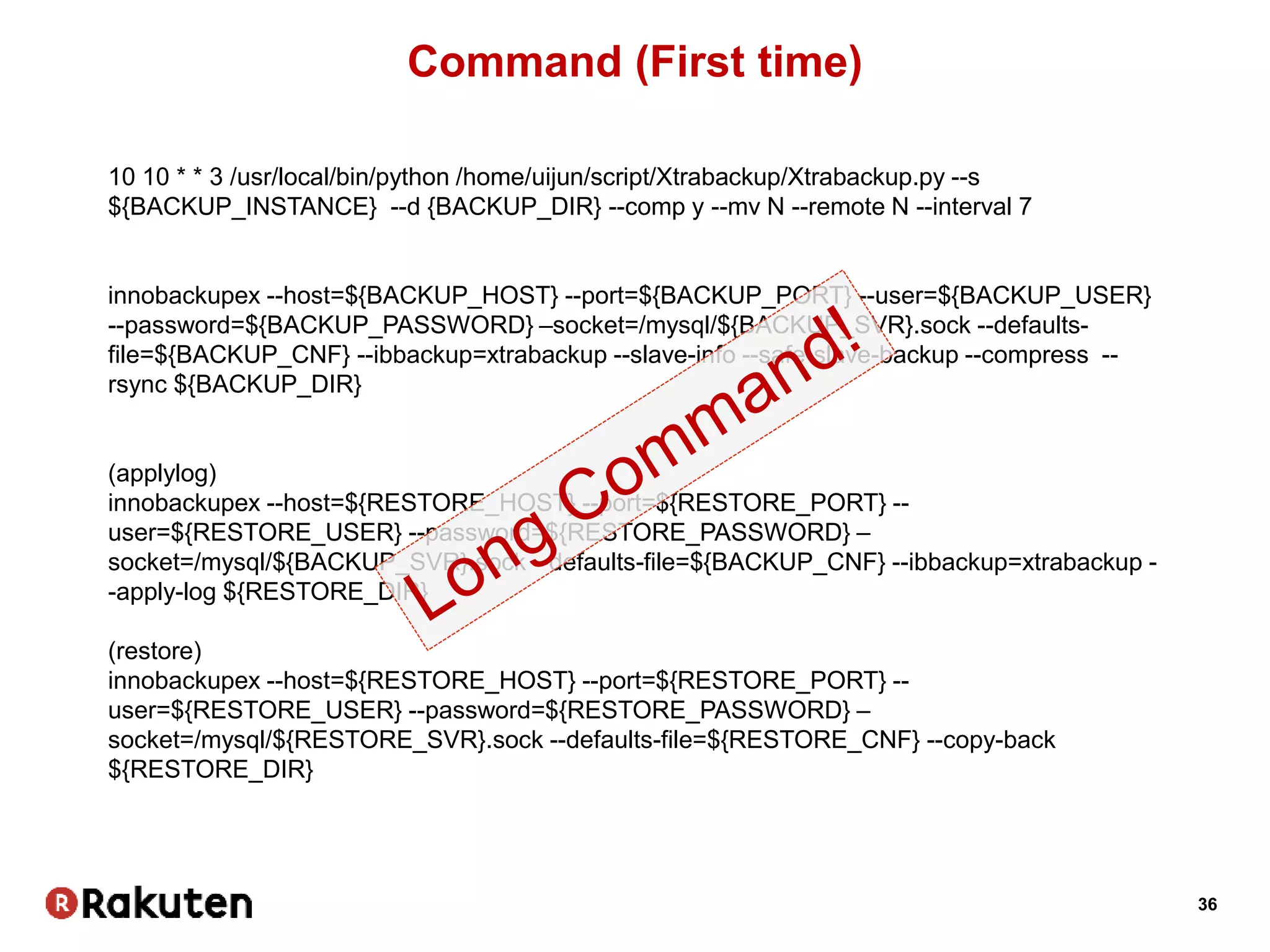 36
Command (First time)
10 10 * * 3 /usr/local/bin/python /home/uijun/script/Xtrabackup/Xtrabackup.py --s
${BACKUP_INSTANCE} --d {BACKUP_DIR} --comp y --mv N --remote N --interval 7
innobackupex --host=${BACKUP_HOST} --port=${BACKUP_PORT} --user=${BACKUP_USER}
--password=${BACKUP_PASSWORD} –socket=/mysql/${BACKUP_SVR}.sock --defaults-
file=${BACKUP_CNF} --ibbackup=xtrabackup --slave-info --safe-slave-backup --compress --
rsync ${BACKUP_DIR}
(applylog)
innobackupex --host=${RESTORE_HOST} --port=${RESTORE_PORT} --
user=${RESTORE_USER} --password=${RESTORE_PASSWORD} –
socket=/mysql/${BACKUP_SVR}.sock --defaults-file=${BACKUP_CNF} --ibbackup=xtrabackup -
-apply-log ${RESTORE_DIR}
(restore)
innobackupex --host=${RESTORE_HOST} --port=${RESTORE_PORT} --
user=${RESTORE_USER} --password=${RESTORE_PASSWORD} –
socket=/mysql/${RESTORE_SVR}.sock --defaults-file=${RESTORE_CNF} --copy-back
${RESTORE_DIR}
 