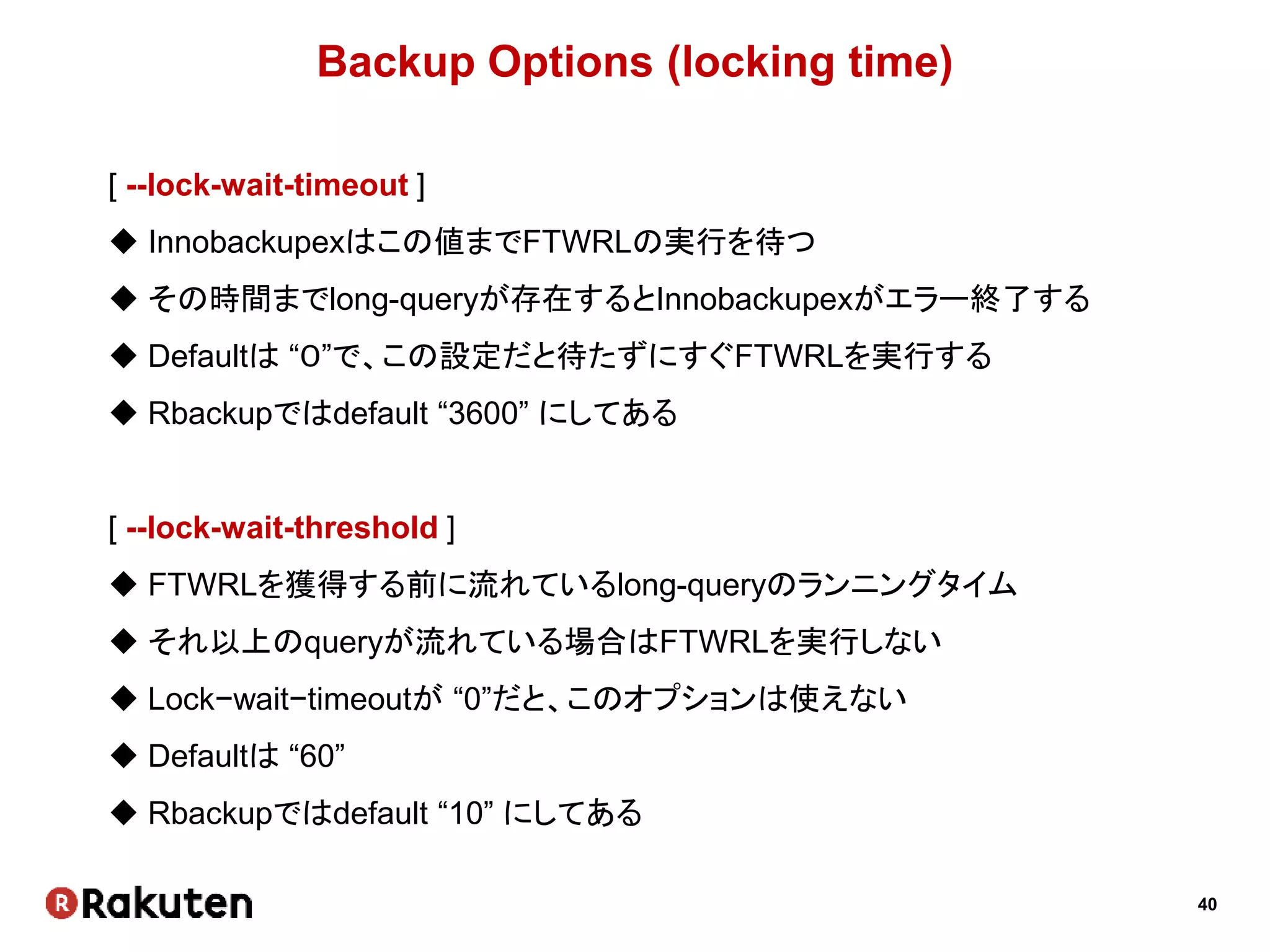 40
Backup Options (locking time)
[ --lock-wait-timeout ]
 Innobackupexはこの値までFTWRLの実行を待つ
 その時間までlong-queryが存在するとInnobackupexがエラー終了する
 Defaultは “０”で、この設定だと待たずにすぐFTWRLを実行する
 Rbackupではdefault “3600” にしてある
[ --lock-wait-threshold ]
 FTWRLを獲得する前に流れているlong-queryのランニングタイム
 それ以上のqueryが流れている場合はFTWRLを実行しない
 Lock−wait−timeoutが “0”だと、このオプションは使えない
 Defaultは “60”
 Rbackupではdefault “10” にしてある
 