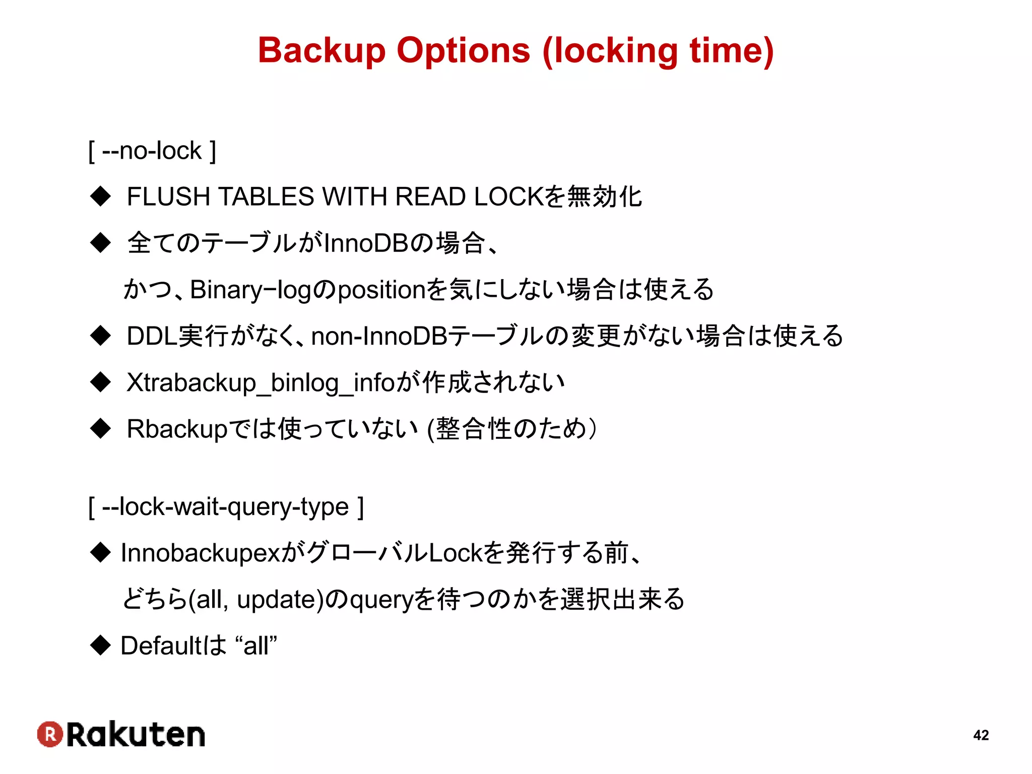42
Backup Options (locking time)
[ --no-lock ]
 FLUSH TABLES WITH READ LOCKを無効化
 全てのテーブルがInnoDBの場合、
かつ、Binary−logのpositionを気にしない場合は使える
 DDL実行がなく、non-InnoDBテーブルの変更がない場合は使える
 Xtrabackup_binlog_infoが作成されない
 Rbackupでは使っていない (整合性のため）
[ --lock-wait-query-type ]
 InnobackupexがグローバルLockを発行する前、
どちら(all, update)のqueryを待つのかを選択出来る
 Defaultは “all”
 