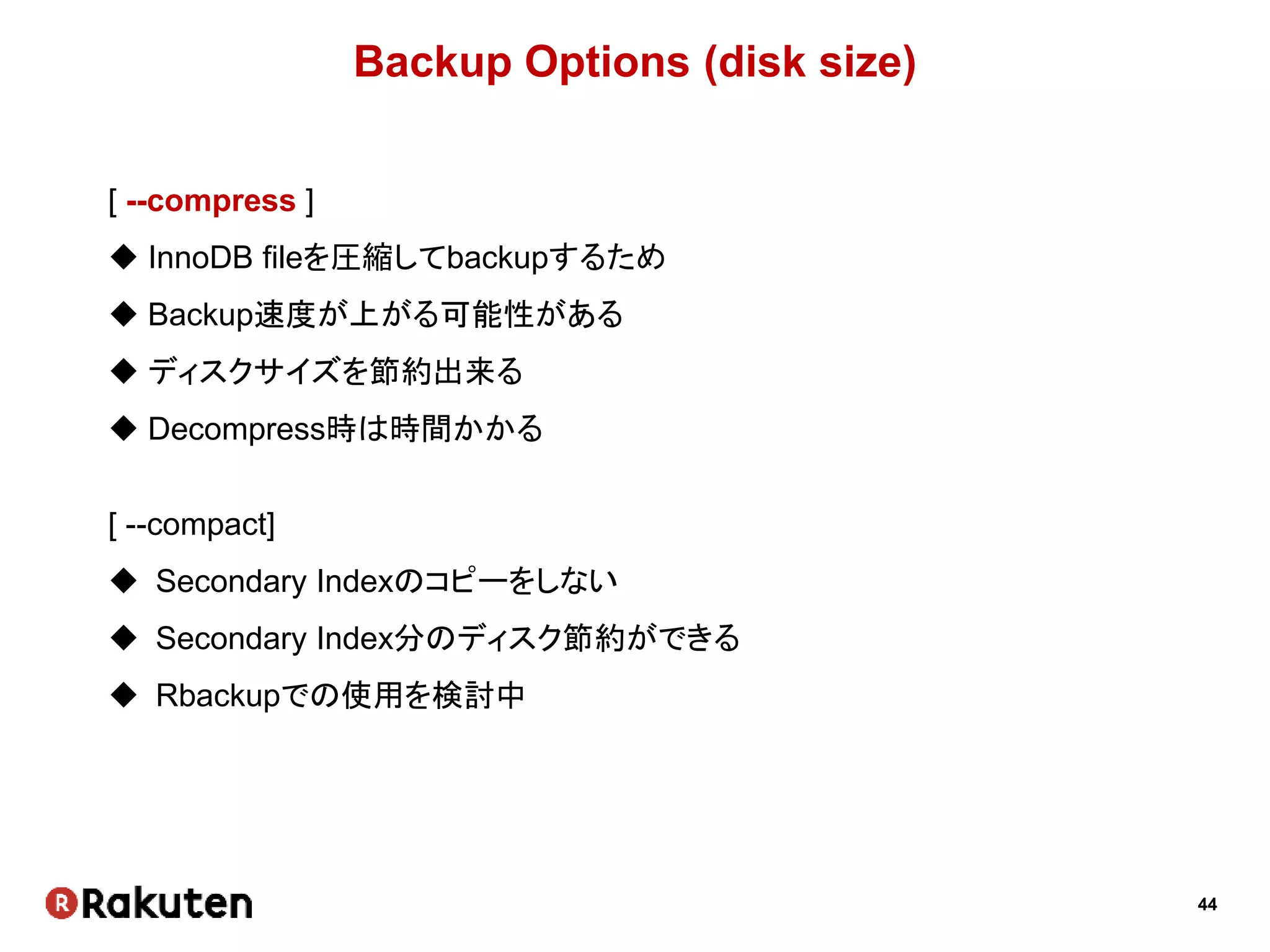 44
Backup Options (disk size)
[ --compress ]
 InnoDB fileを圧縮してbackupするため
 Backup速度が上がる可能性がある
 ディスクサイズを節約出来る
 Decompress時は時間かかる
[ --compact]
 Secondary Indexのコピーをしない
 Secondary Index分のディスク節約ができる
 Rbackupでの使用を検討中
 