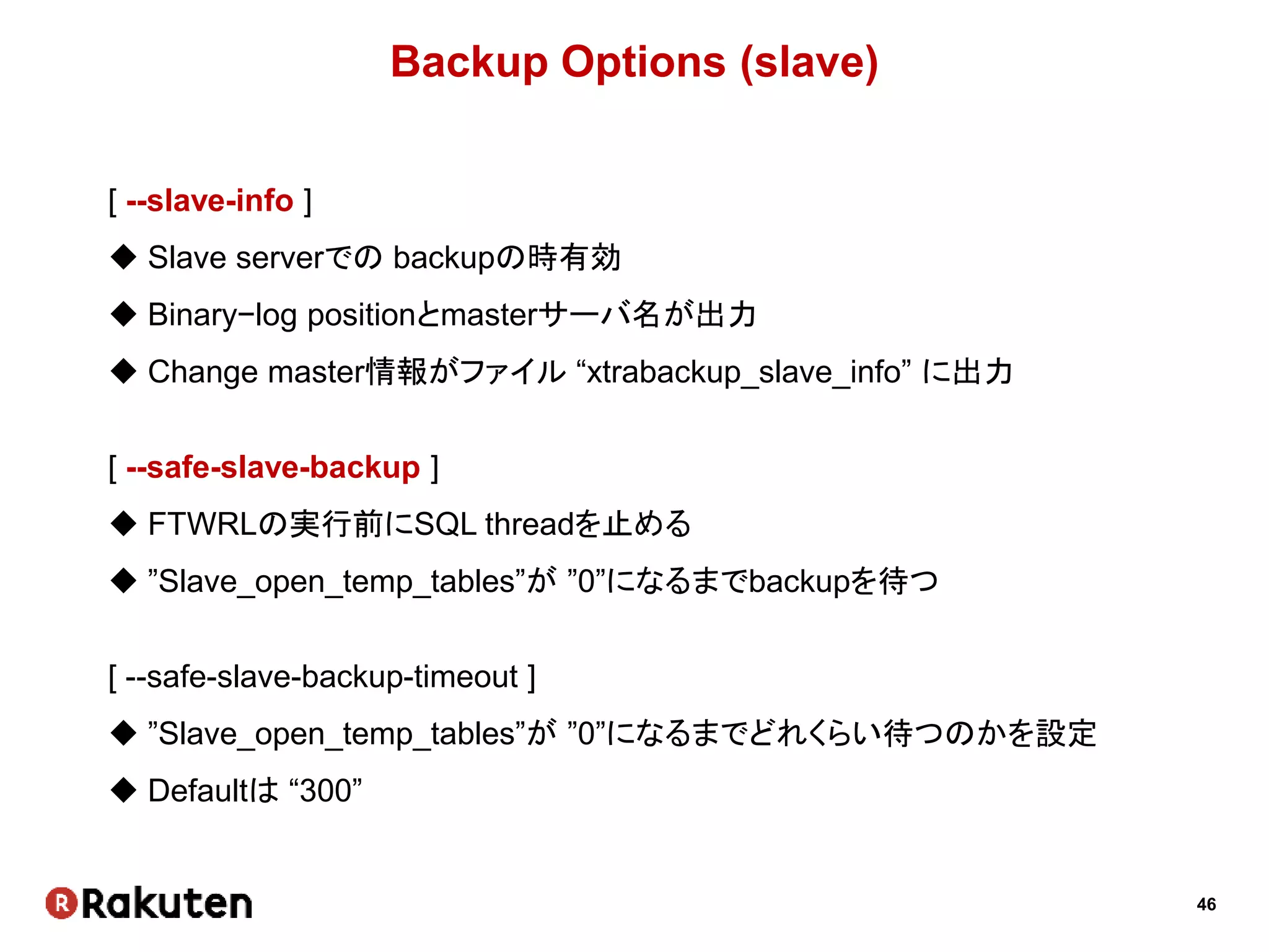 46
Backup Options (slave)
[ --slave-info ]
 Slave serverでの backupの時有効
 Binary−log positionとmasterサーバ名が出力
 Change master情報がファイル “xtrabackup_slave_info” に出力
[ --safe-slave-backup ]
 FTWRLの実行前にSQL threadを止める
 ”Slave_open_temp_tables”が ”0”になるまでbackupを待つ
[ --safe-slave-backup-timeout ]
 ”Slave_open_temp_tables”が ”0”になるまでどれくらい待つのかを設定
 Defaultは “300”
 