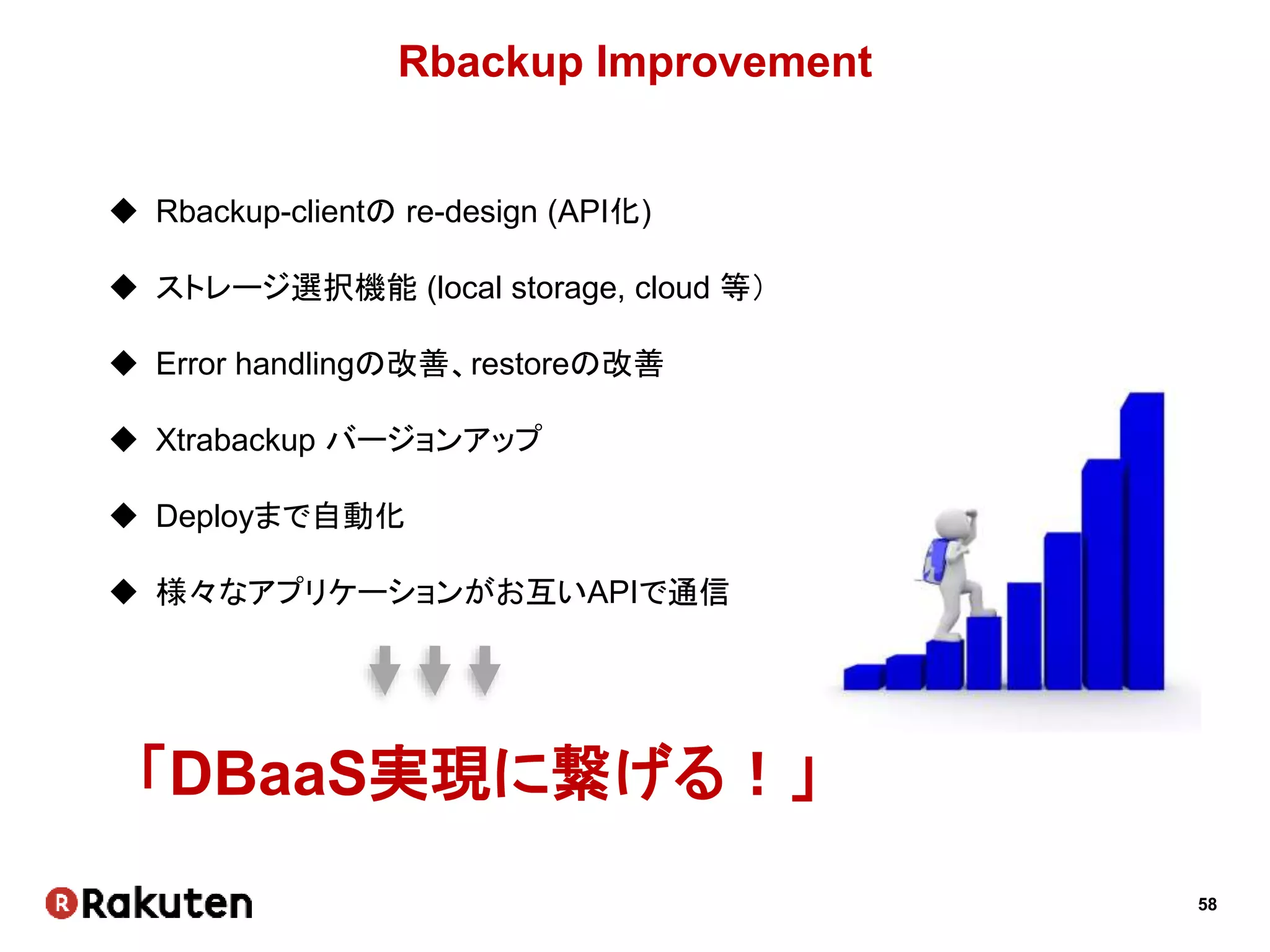 58
Rbackup Improvement
 Rbackup-clientの re-design (API化)
 ストレージ選択機能 (local storage, cloud 等）
 Error handlingの改善、restoreの改善
 Xtrabackup バージョンアップ
 Deployまで自動化
 様々なアプリケーションがお互いAPIで通信
「DBaaS実現に繋げる！」
 