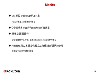 16
Merits
 VM単位でbackupがとれる
「Copy構築」が簡単にできる
 OS領域まで含めたbackupが出来る
 簡単な画面操作
GUIで操作するので、簡単にbackup、restoreができる
 Restore用の本番から独立した環境が選択できる
自由なテストが可能になる
 