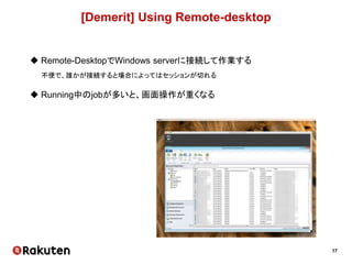 17
[Demerit] Using Remote-desktop
 Remote-DesktopでWindows serverに接続して作業する
不便で、誰かが接続すると場合によってはセッションが切れる
 Running中のjobが多いと、画面操作が重くなる
 