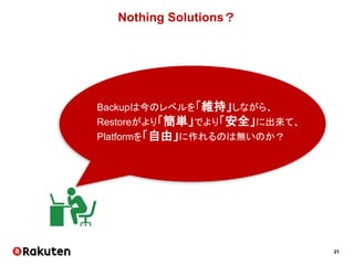 21
Nothing Solutions？
Backupは今のレベルを「維持」しながら、
Restoreがより「簡単」でより「安全」に出来て、
Platformを「自由」に作れるのは無いのか？
 