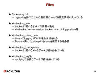 26
Files
 Backup-my.cnf
→ apply-log実行のための最低限のInnoDB設定情報が入っている
 Xtrabackup_info
→ backupに関するすべての情報がある
→ xtrabackup server version, backup time, binlog position等
 Xtrabackup_binlog_info
→ binaryのloggingがONの場合生成される
→ Masterで取ったbackupからslaveを構築する時必要
 Xtrabackup_checkpoints
→ backupに関するメータデータが格納されている
 Xtrabackup_logfile
→ applylogで必要なデータが格納されている
 