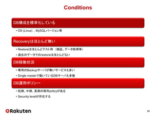 33
Conditions
DB構成を標準化している
• OS (Linux) , MySQLバージョン等
Recoveryはほとんど無い
• Restoreはほとんどテスト用 （検証、データ取得等）
• 過去のデータでのrestoreはほとんどない
DB稼働状況
• 専用のBackupサーバが無いサービスも多い
• Single masterで動いているDBサーバも多数
DB運用ポリシー
• 短期、中期、長期の保存policyがある
• Security levelが存在する
 