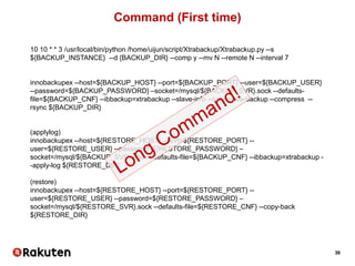 36
Command (First time)
10 10 * * 3 /usr/local/bin/python /home/uijun/script/Xtrabackup/Xtrabackup.py --s
${BACKUP_INSTANCE} --d {BACKUP_DIR} --comp y --mv N --remote N --interval 7
innobackupex --host=${BACKUP_HOST} --port=${BACKUP_PORT} --user=${BACKUP_USER}
--password=${BACKUP_PASSWORD} –socket=/mysql/${BACKUP_SVR}.sock --defaults-
file=${BACKUP_CNF} --ibbackup=xtrabackup --slave-info --safe-slave-backup --compress --
rsync ${BACKUP_DIR}
(applylog)
innobackupex --host=${RESTORE_HOST} --port=${RESTORE_PORT} --
user=${RESTORE_USER} --password=${RESTORE_PASSWORD} –
socket=/mysql/${BACKUP_SVR}.sock --defaults-file=${BACKUP_CNF} --ibbackup=xtrabackup -
-apply-log ${RESTORE_DIR}
(restore)
innobackupex --host=${RESTORE_HOST} --port=${RESTORE_PORT} --
user=${RESTORE_USER} --password=${RESTORE_PASSWORD} –
socket=/mysql/${RESTORE_SVR}.sock --defaults-file=${RESTORE_CNF} --copy-back
${RESTORE_DIR}
 